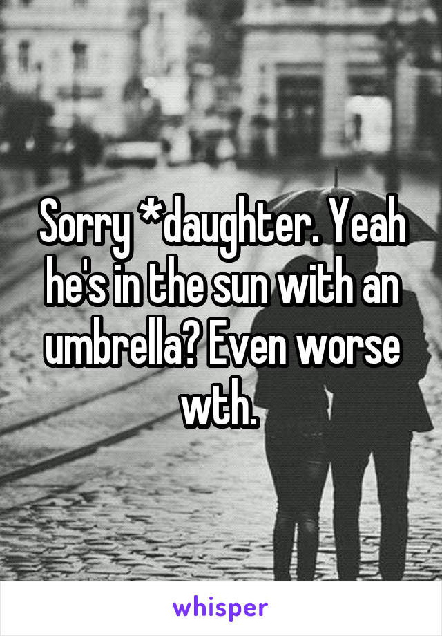 Sorry *daughter. Yeah he's in the sun with an umbrella? Even worse wth. 