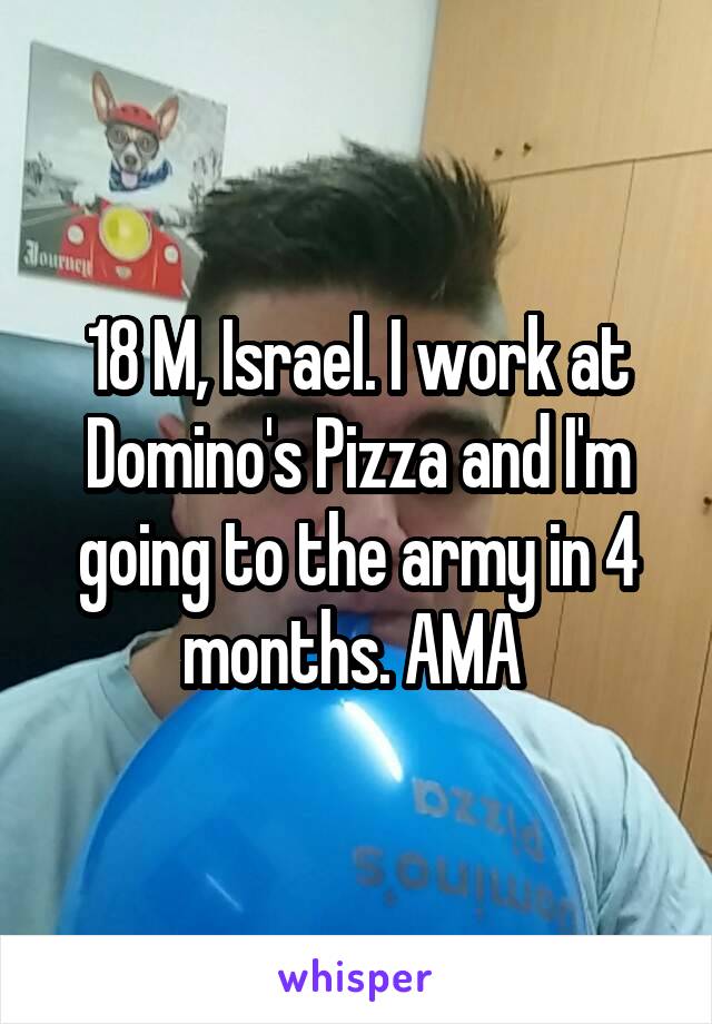 18 M, Israel. I work at Domino's Pizza and I'm going to the army in 4 months. AMA 