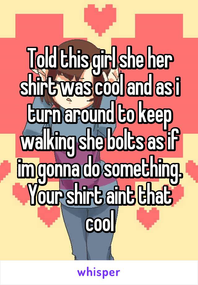 Told this girl she her shirt was cool and as i turn around to keep walking she bolts as if im gonna do something. Your shirt aint that cool