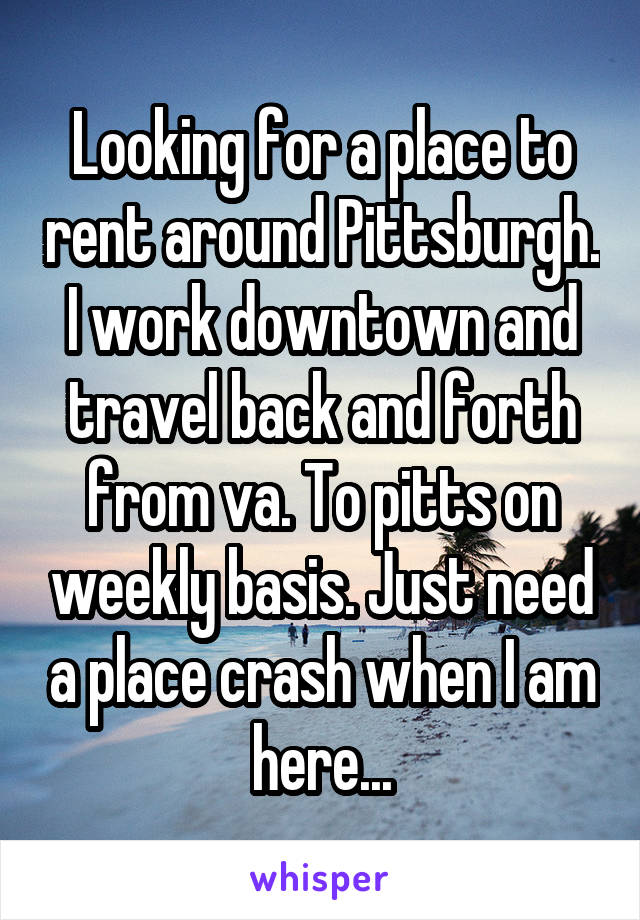 Looking for a place to rent around Pittsburgh. I work downtown and travel back and forth from va. To pitts on weekly basis. Just need a place crash when I am here...