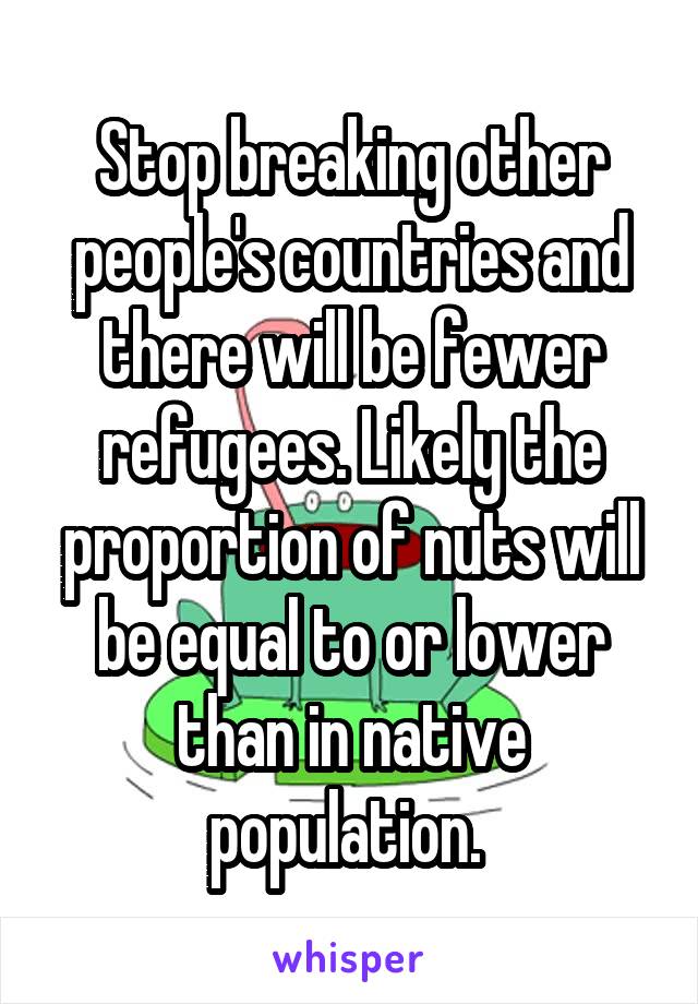 Stop breaking other people's countries and there will be fewer refugees. Likely the proportion of nuts will be equal to or lower than in native population. 