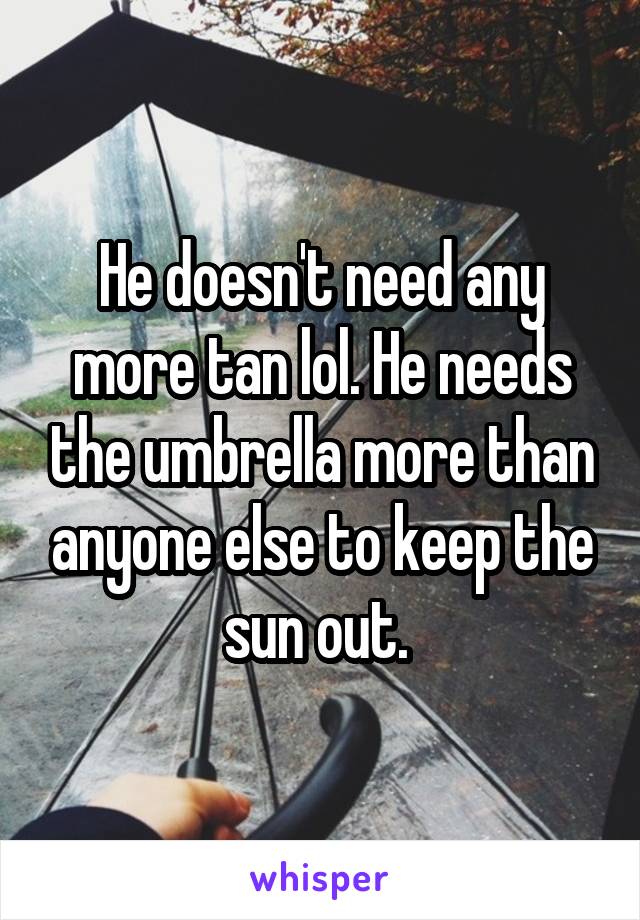 He doesn't need any more tan lol. He needs the umbrella more than anyone else to keep the sun out. 