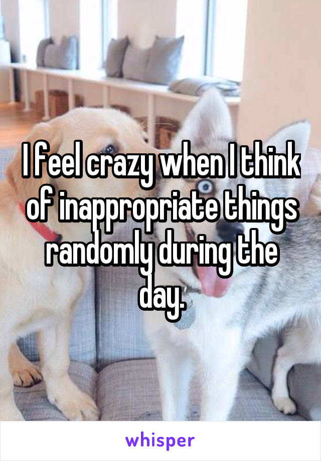 I feel crazy when I think of inappropriate things randomly during the day.