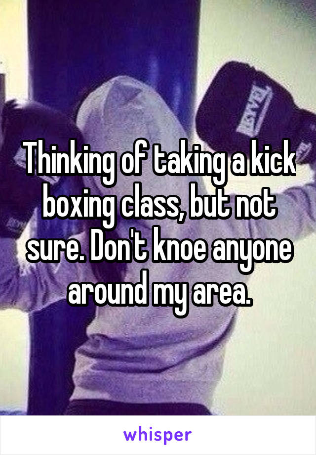 Thinking of taking a kick boxing class, but not sure. Don't knoe anyone around my area.