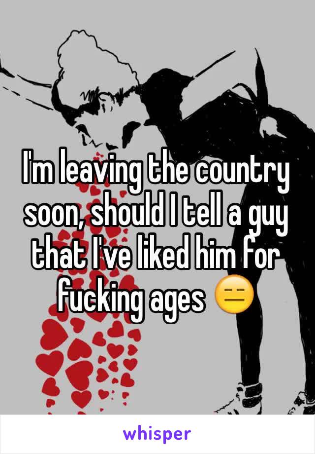 I'm leaving the country soon, should I tell a guy that I've liked him for fucking ages 😑