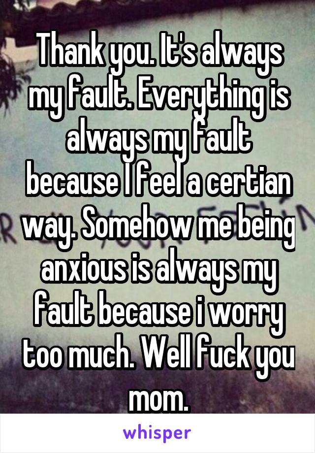 Thank you. It's always my fault. Everything is always my fault because I feel a certian way. Somehow me being anxious is always my fault because i worry too much. Well fuck you mom.