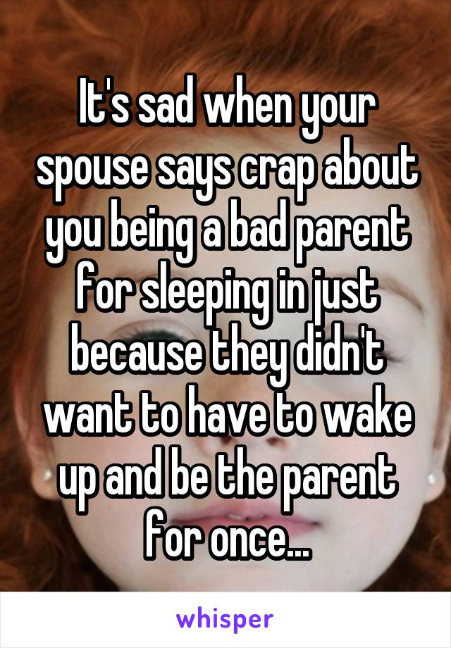 It's sad when your spouse says crap about you being a bad parent for sleeping in just because they didn't want to have to wake up and be the parent for once...