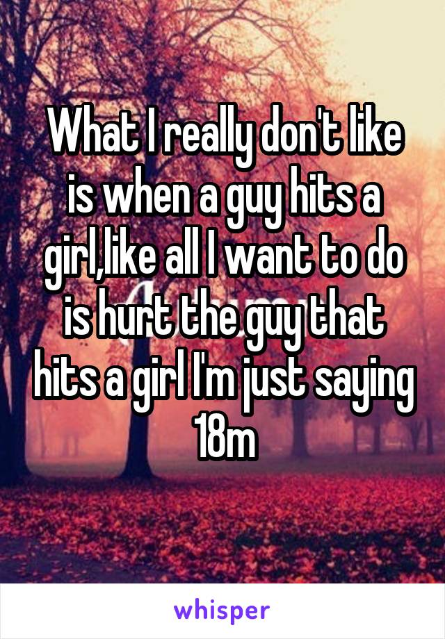 What I really don't like is when a guy hits a girl,like all I want to do is hurt the guy that hits a girl I'm just saying 18m
