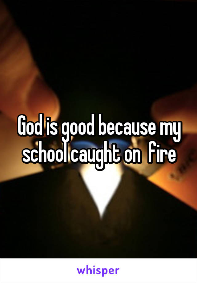 God is good because my school caught on  fire