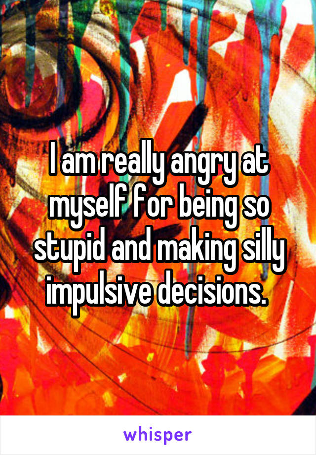 I am really angry at myself for being so stupid and making silly impulsive decisions. 