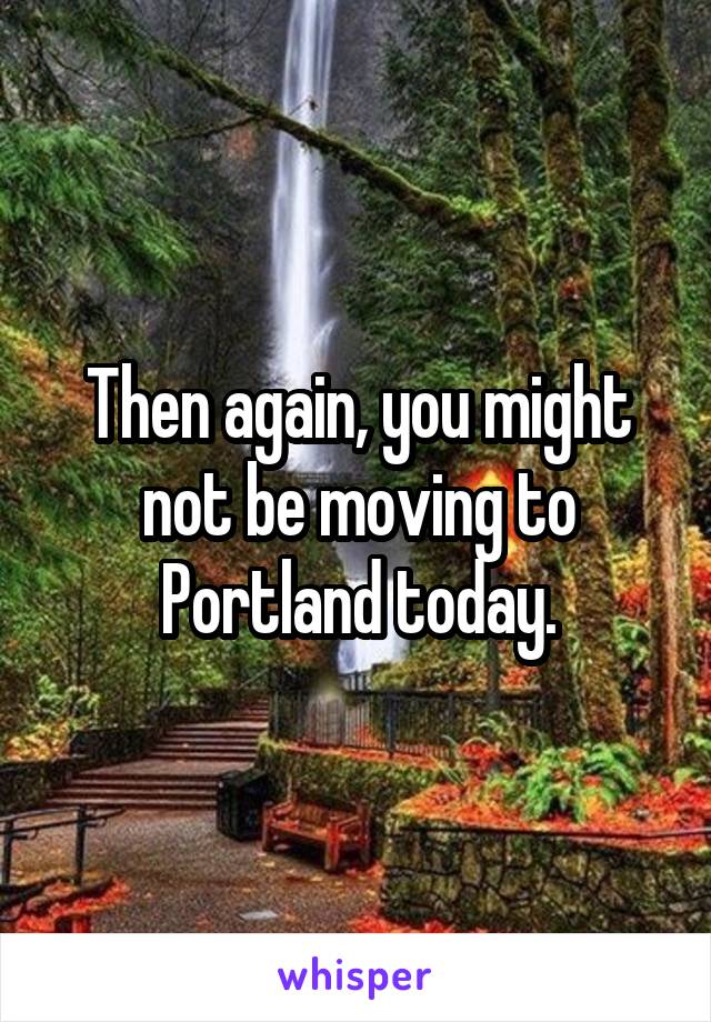 Then again, you might not be moving to Portland today.