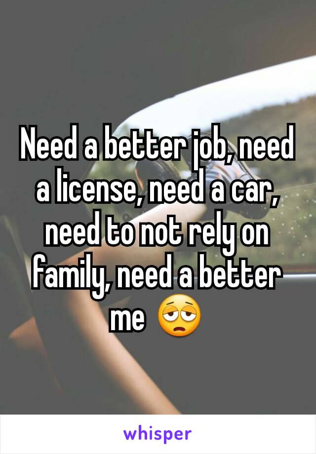 Need a better job, need a license, need a car, need to not rely on family, need a better me 😩