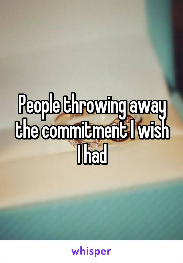 People throwing away the commitment I wish I had
