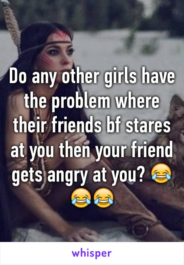 Do any other girls have the problem where their friends bf stares at you then your friend gets angry at you? 😂😂😂