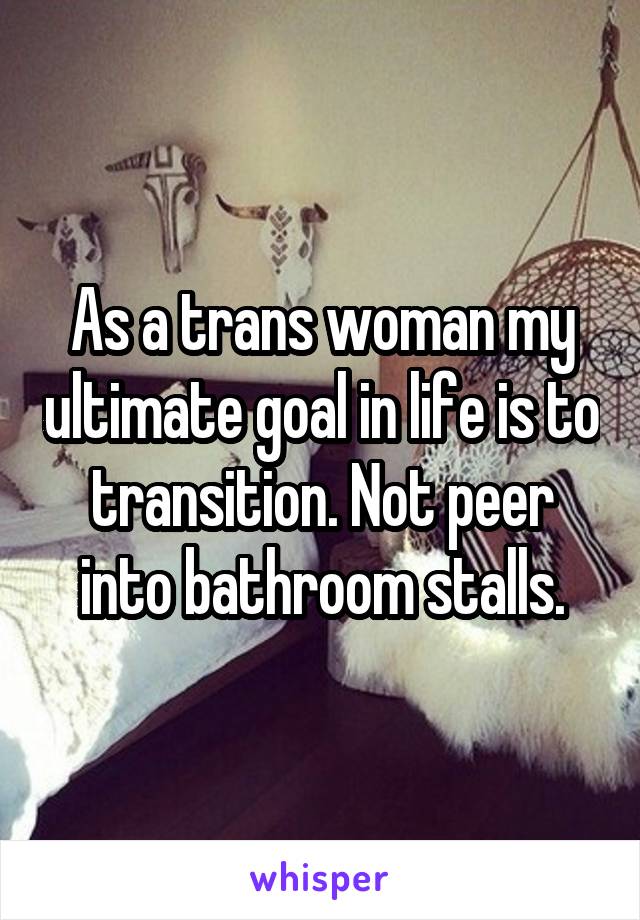 As a trans woman my ultimate goal in life is to transition. Not peer into bathroom stalls.