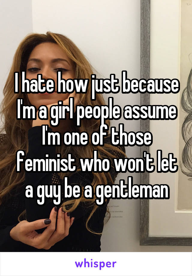 I hate how just because I'm a girl people assume I'm one of those feminist who won't let a guy be a gentleman
