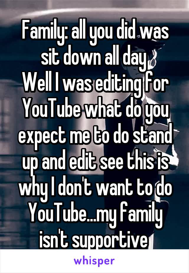Family: all you did was sit down all day 
Well I was editing for YouTube what do you expect me to do stand up and edit see this is why I don't want to do YouTube...my family isn't supportive 