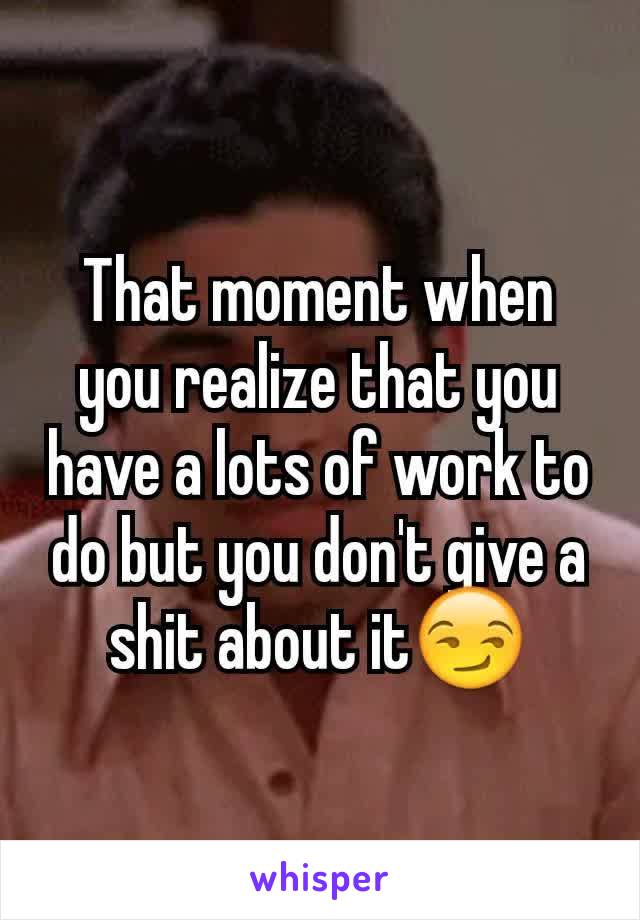 That moment when you realize that you have a lots of work to do but you don't give a shit about it😏