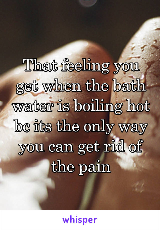 That feeling you get when the bath water is boiling hot bc its the only way you can get rid of the pain