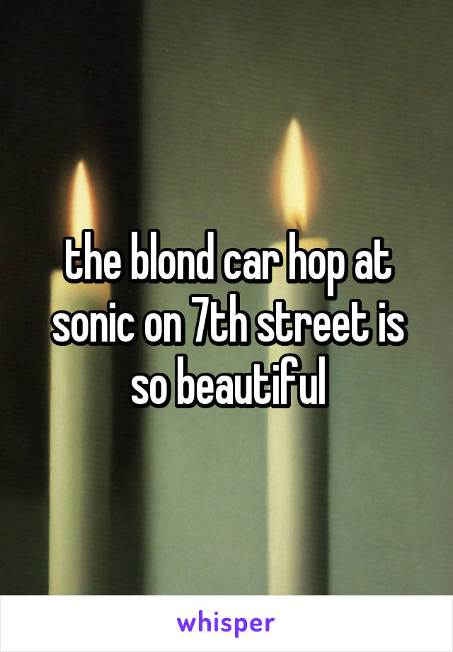 the blond car hop at sonic on 7th street is so beautiful