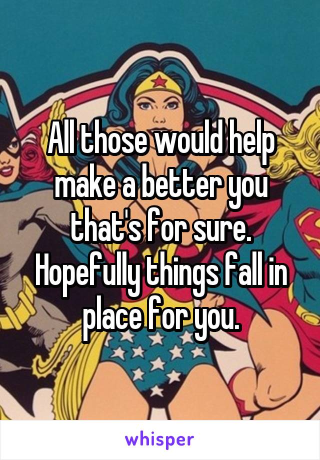 All those would help make a better you that's for sure. Hopefully things fall in place for you.