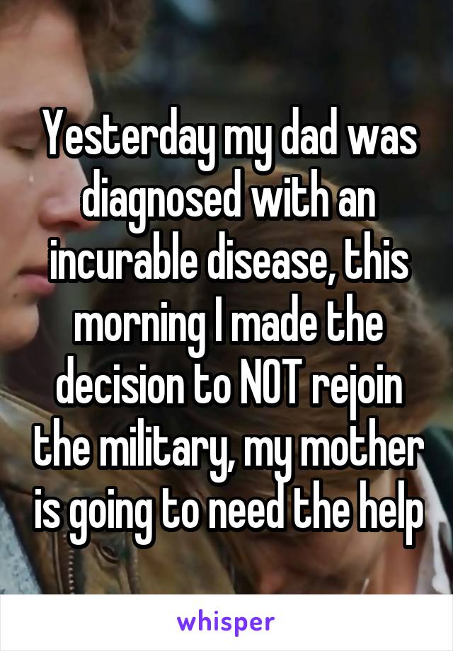 Yesterday my dad was diagnosed with an incurable disease, this morning I made the decision to NOT rejoin the military, my mother is going to need the help