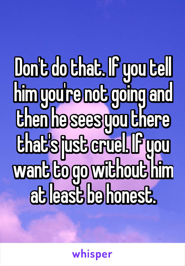 Don't do that. If you tell him you're not going and then he sees you there that's just cruel. If you want to go without him at least be honest.