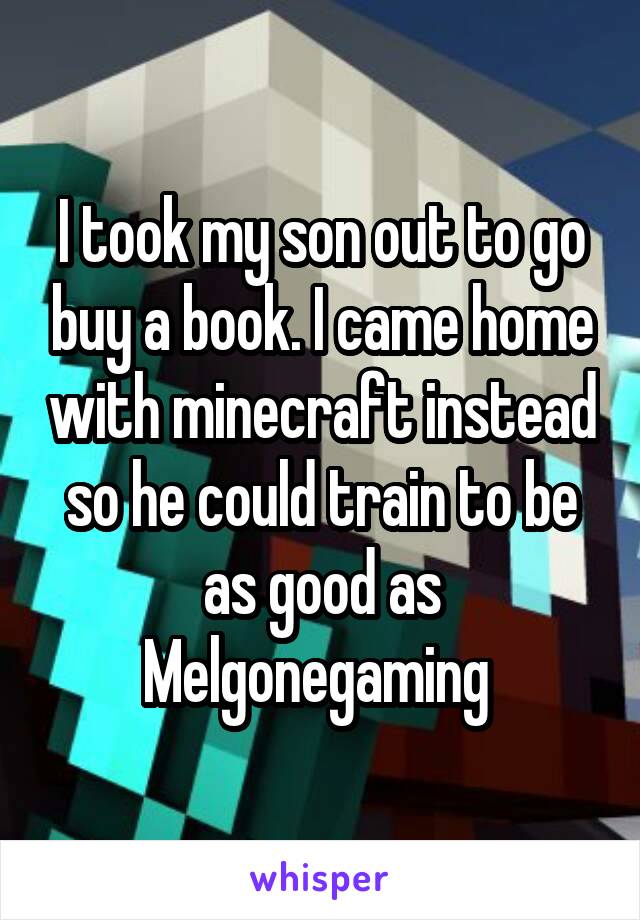 I took my son out to go buy a book. I came home with minecraft instead so he could train to be as good as Melgonegaming 