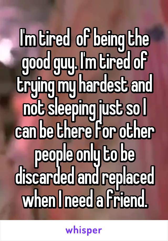 I'm tired  of being the good guy. I'm tired of trying my hardest and not sleeping just so I can be there for other people only to be discarded and replaced when I need a friend.
