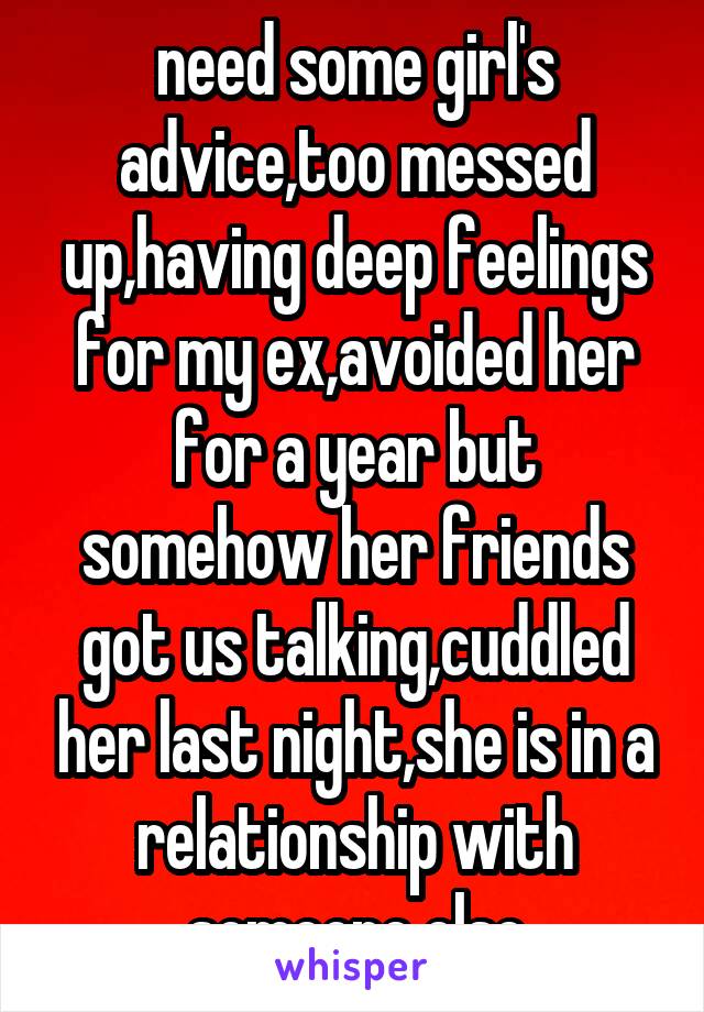 need some girl's advice,too messed up,having deep feelings for my ex,avoided her for a year but somehow her friends got us talking,cuddled her last night,she is in a relationship with someone else