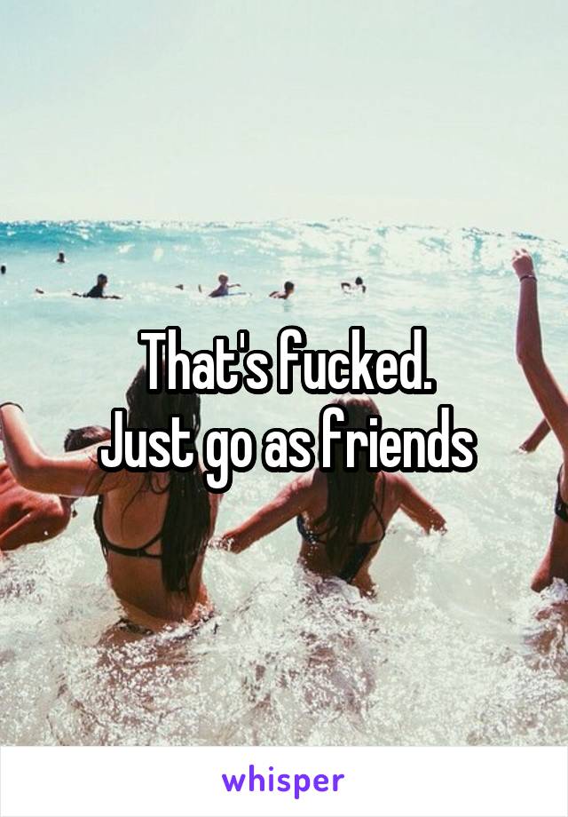That's fucked.
Just go as friends