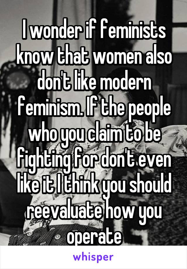 I wonder if feminists know that women also don't like modern feminism. If the people who you claim to be fighting for don't even like it I think you should reevaluate how you operate