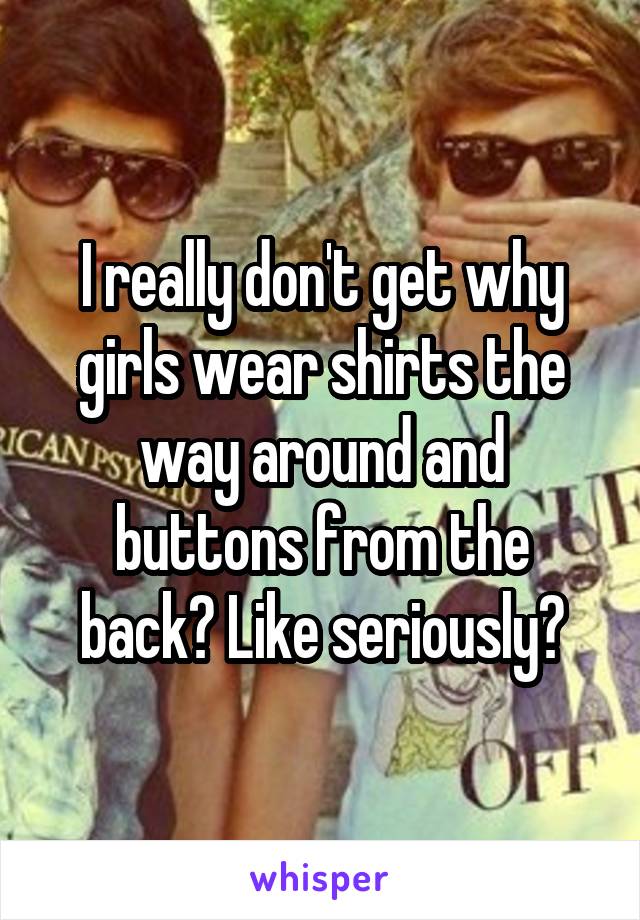 I really don't get why girls wear shirts the way around and buttons from the back? Like seriously?