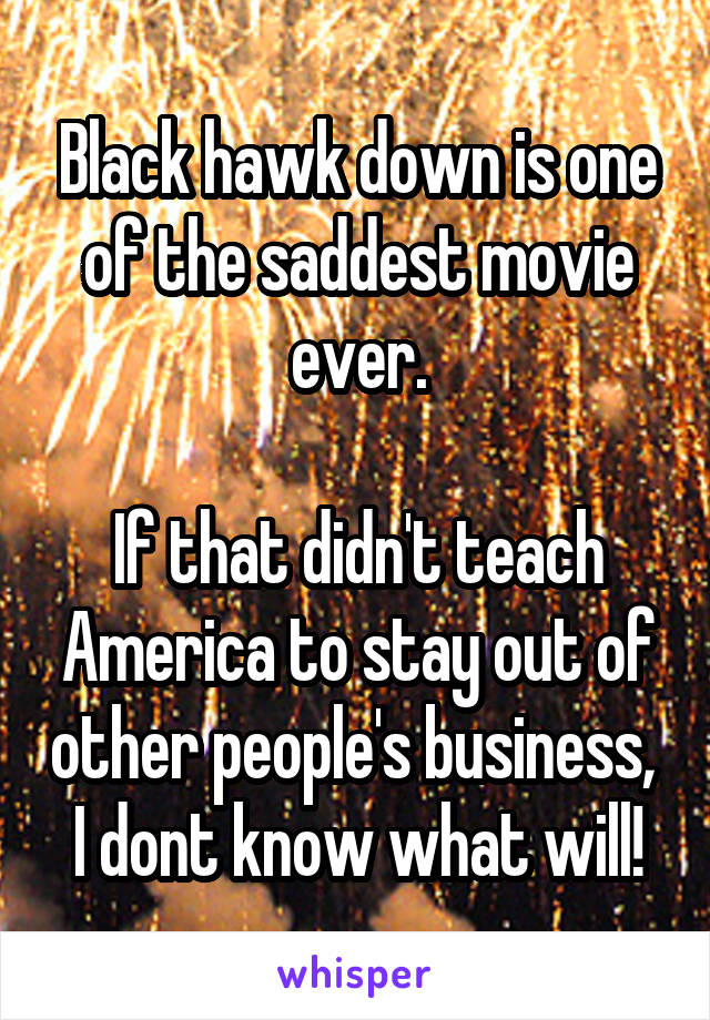 Black hawk down is one of the saddest movie ever.

If that didn't teach America to stay out of other people's business,  I dont know what will!