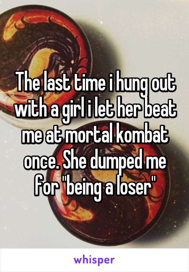 The last time i hung out with a girl i let her beat me at mortal kombat once. She dumped me for "being a loser"