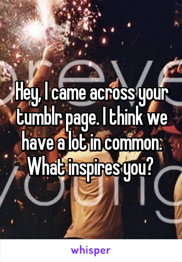 Hey, I came across your tumblr page. I think we have a lot in common. What inspires you? 