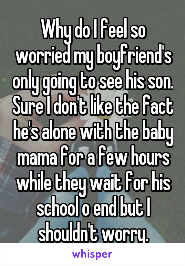 Why do I feel so worried my boyfriend's only going to see his son. Sure I don't like the fact he's alone with the baby mama for a few hours while they wait for his school o end but I shouldn't worry.