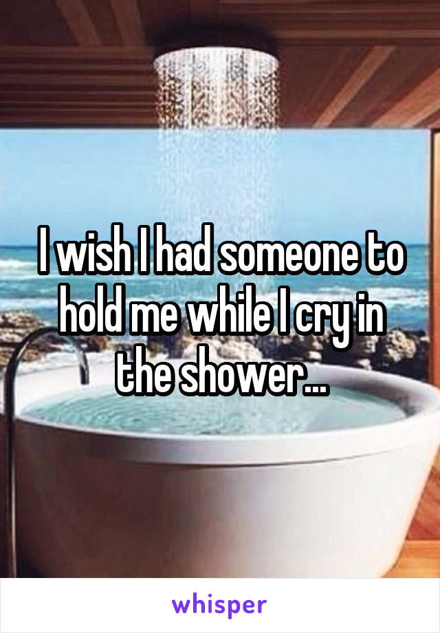 I wish I had someone to hold me while I cry in the shower...