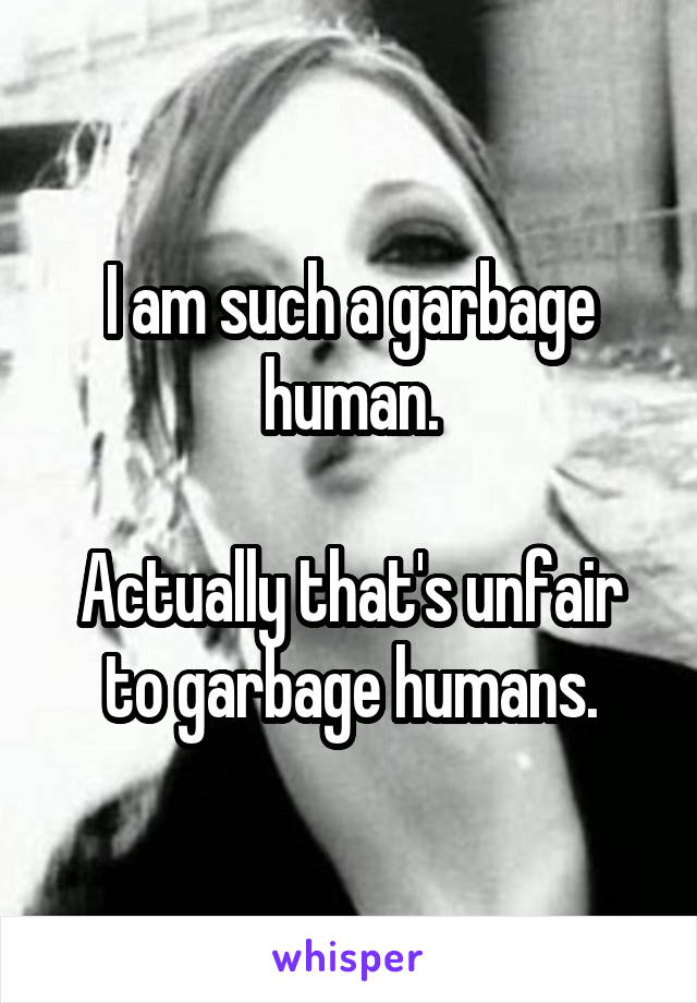 I am such a garbage human.

Actually that's unfair to garbage humans.