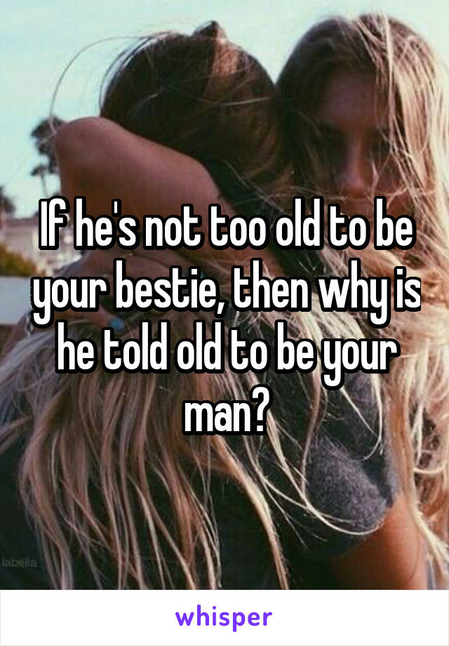 If he's not too old to be your bestie, then why is he told old to be your man?