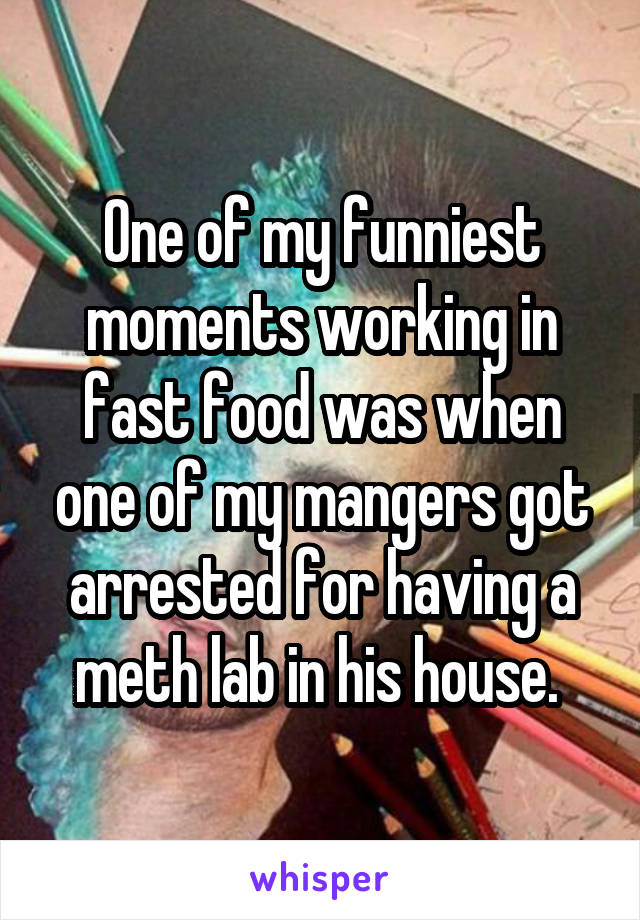 One of my funniest moments working in fast food was when one of my mangers got arrested for having a meth lab in his house. 