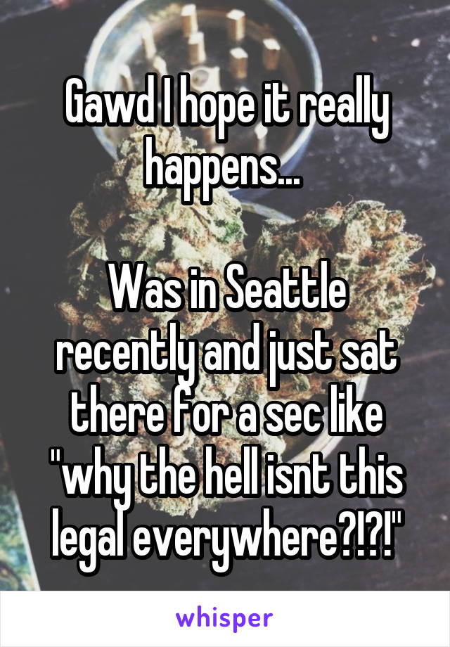 Gawd I hope it really happens... 

Was in Seattle recently and just sat there for a sec like "why the hell isnt this legal everywhere?!?!"
