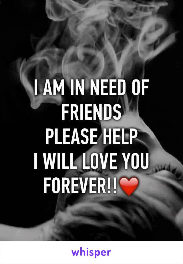 I AM IN NEED OF FRIENDS
PLEASE HELP 
I WILL LOVE YOU FOREVER!!❤️