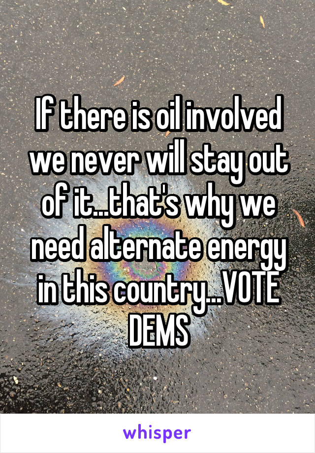 If there is oil involved we never will stay out of it...that's why we need alternate energy in this country...VOTE DEMS