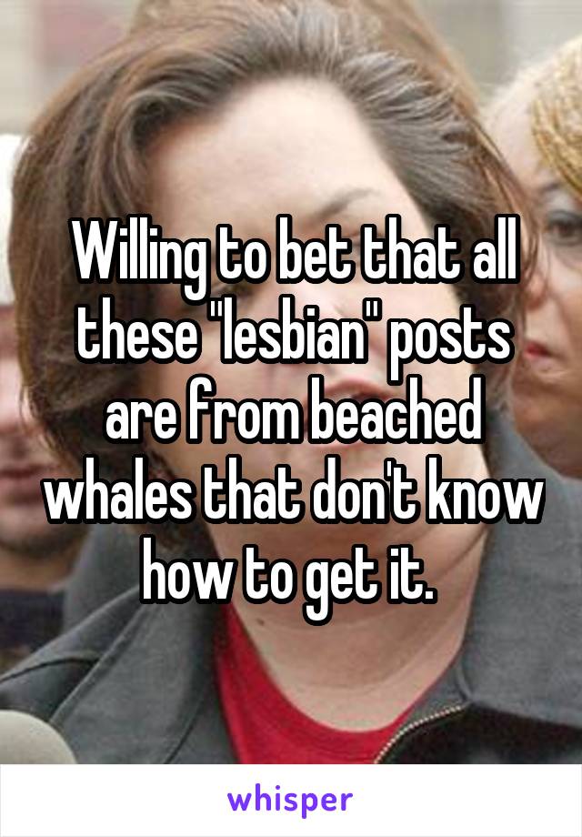 Willing to bet that all these "lesbian" posts are from beached whales that don't know how to get it. 