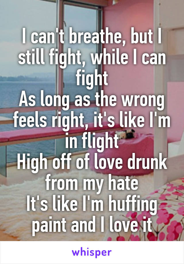 I can't breathe, but I still fight, while I can fight
As long as the wrong feels right, it's like I'm in flight
High off of love drunk from my hate
It's like I'm huffing paint and I love it