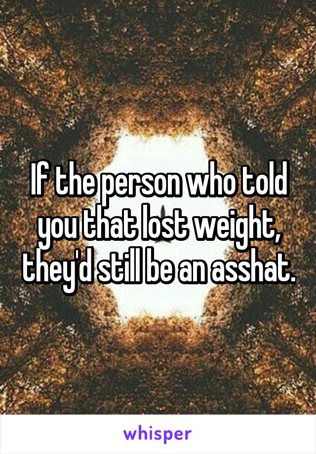 If the person who told you that lost weight, they'd still be an asshat.