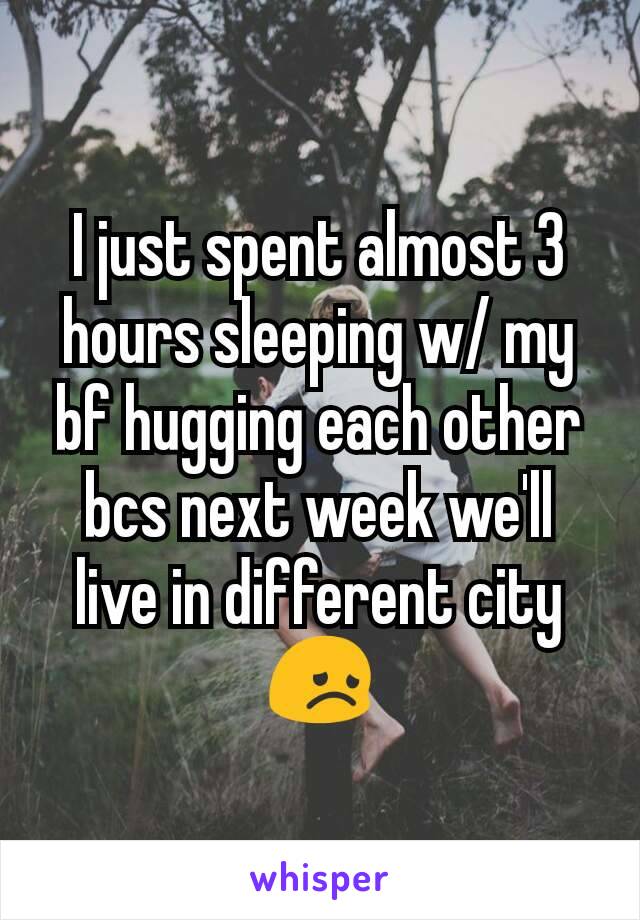 I just spent almost 3 hours sleeping w/ my bf hugging each other bcs next week we'll live in different city😞