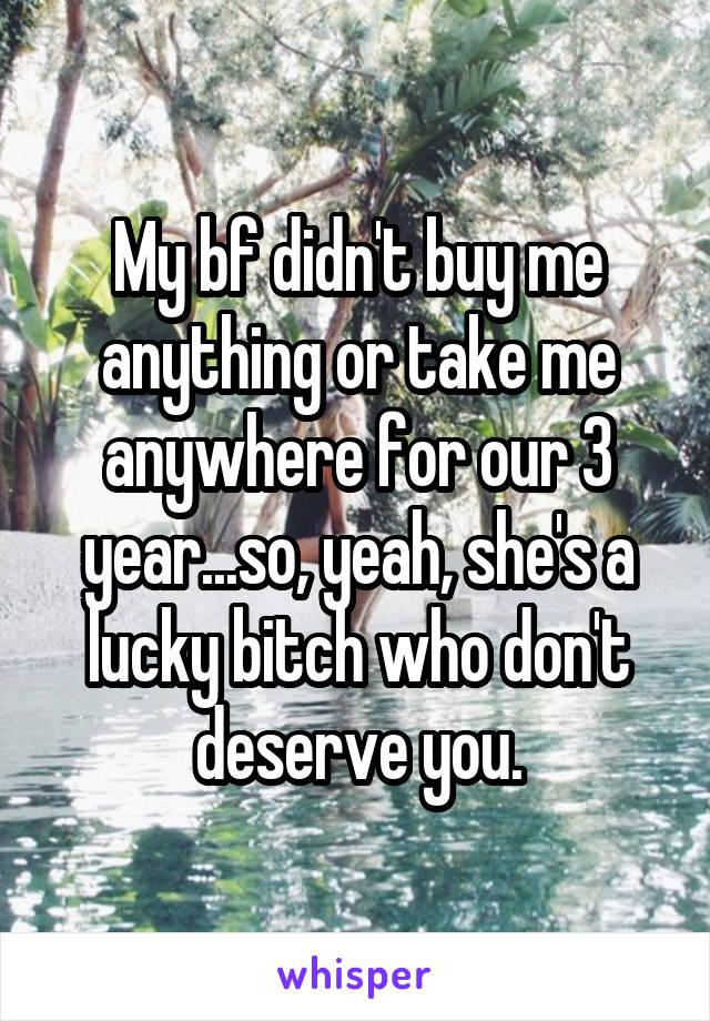 My bf didn't buy me anything or take me anywhere for our 3 year...so, yeah, she's a lucky bitch who don't deserve you.