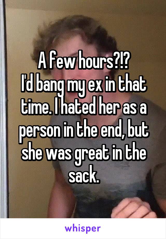 A few hours?!?
I'd bang my ex in that time. I hated her as a person in the end, but she was great in the sack.
